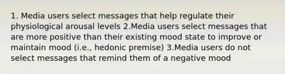 1. Media users select messages that help regulate their physiological arousal levels 2.Media users select messages that are more positive than their existing mood state to improve or maintain mood (i.e., hedonic premise) 3.Media users do not select messages that remind them of a negative mood