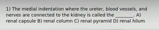 1) The medial indentation where the ureter, blood vessels, and nerves are connected to the kidney is called the ________. A) renal capsule B) renal column C) renal pyramid D) renal hilum