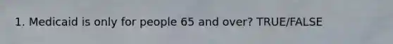 1. Medicaid is only for people 65 and over? TRUE/FALSE