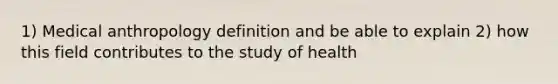 1) Medical anthropology definition and be able to explain 2) how this field contributes to the study of health