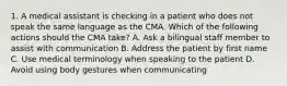 1. A medical assistant is checking in a patient who does not speak the same language as the CMA. Which of the following actions should the CMA take? A. Ask a bilingual staff member to assist with communication B. Address the patient by first name C. Use medical terminology when speaking to the patient D. Avoid using body gestures when communicating