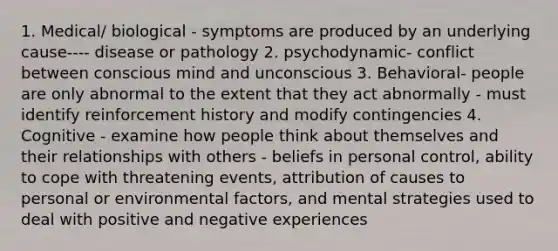 1. Medical/ biological - symptoms are produced by an underlying cause---- disease or pathology 2. psychodynamic- conflict between conscious mind and unconscious 3. Behavioral- people are only abnormal to the extent that they act abnormally - must identify reinforcement history and modify contingencies 4. Cognitive - examine how people think about themselves and their relationships with others - beliefs in personal control, ability to cope with threatening events, attribution of causes to personal or environmental factors, and mental strategies used to deal with positive and negative experiences