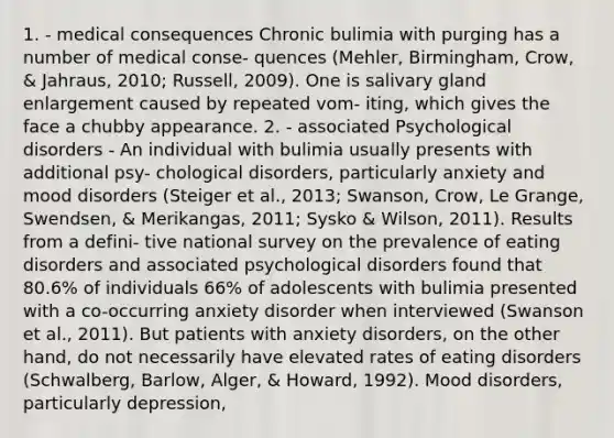 1. - medical consequences Chronic bulimia with purging has a number of medical conse- quences (Mehler, Birmingham, Crow, & Jahraus, 2010; Russell, 2009). One is salivary gland enlargement caused by repeated vom- iting, which gives the face a chubby appearance. 2. - associated Psychological disorders - An individual with bulimia usually presents with additional psy- chological disorders, particularly anxiety and mood disorders (Steiger et al., 2013; Swanson, Crow, Le Grange, Swendsen, & Merikangas, 2011; Sysko & Wilson, 2011). Results from a defini- tive national survey on the prevalence of eating disorders and associated psychological disorders found that 80.6% of individuals 66% of adolescents with bulimia presented with a co-occurring anxiety disorder when interviewed (Swanson et al., 2011). But patients with anxiety disorders, on the other hand, do not necessarily have elevated rates of eating disorders (Schwalberg, Barlow, Alger, & Howard, 1992). Mood disorders, particularly depression,