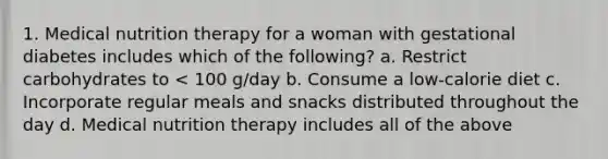 1. Medical nutrition therapy for a woman with gestational diabetes includes which of the following? a. Restrict carbohydrates to < 100 g/day b. Consume a low-calorie diet c. Incorporate regular meals and snacks distributed throughout the day d. Medical nutrition therapy includes all of the above