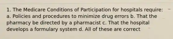 1. The Medicare Conditions of Participation for hospitals require: a. Policies and procedures to minimize drug errors b. That the pharmacy be directed by a pharmacist c. That the hospital develops a formulary system d. All of these are correct