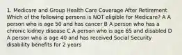 1. Medicare and Group Health Care Coverage After Retirement Which of the following persons is NOT eligible for Medicare? A A person who is age 50 and has cancer B A person who has a chronic kidney disease C A person who is age 65 and disabled D A person who is age 40 and has received Social Security disability benefits for 2 years