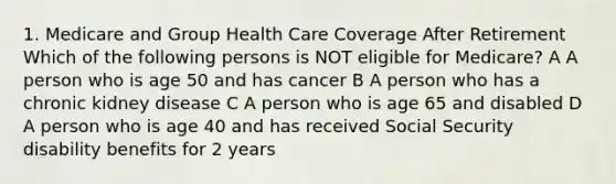 1. Medicare and Group Health Care Coverage After Retirement Which of the following persons is NOT eligible for Medicare? A A person who is age 50 and has cancer B A person who has a chronic kidney disease C A person who is age 65 and disabled D A person who is age 40 and has received Social Security disability benefits for 2 years