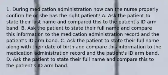 1. During medication administration how can the nurse properly confirm he or she has the right patient? A. Ask the patient to state their last name and compared this to the patient's ID arm band. B. Ask the patient to state their full name and compare this information to the medication administration record and the patient's ID arm band. C. Ask the patient to state their full name along with their date of birth and compare this information to the medication administration record and the patient's ID arm band. D. Ask the patient to state their full name and compare this to the patient's ID arm band.