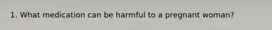 1. What medication can be harmful to a pregnant woman?