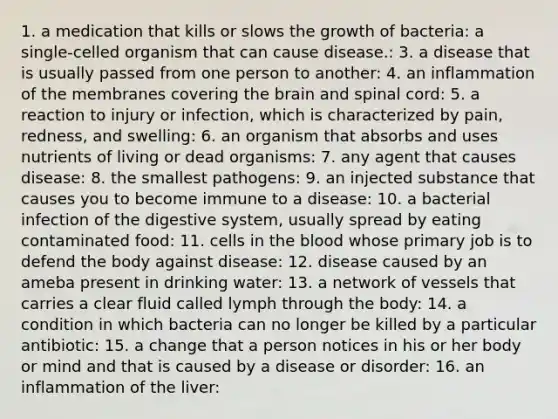 1. a medication that kills or slows the growth of bacteria: a single-celled organism that can cause disease.: 3. a disease that is usually passed from one person to another: 4. an inflammation of the membranes covering <a href='https://www.questionai.com/knowledge/kLMtJeqKp6-the-brain' class='anchor-knowledge'>the brain</a> and spinal cord: 5. a reaction to injury or infection, which is characterized by pain, redness, and swelling: 6. an organism that absorbs and uses nutrients of living or dead organisms: 7. any agent that causes disease: 8. the smallest pathogens: 9. an injected substance that causes you to become immune to a disease: 10. a bacterial infection of the digestive system, usually spread by eating contaminated food: 11. cells in <a href='https://www.questionai.com/knowledge/k7oXMfj7lk-the-blood' class='anchor-knowledge'>the blood</a> whose primary job is to defend the body against disease: 12. disease caused by an ameba present in drinking water: 13. a network of vessels that carries a clear fluid called lymph through the body: 14. a condition in which bacteria can no longer be killed by a particular antibiotic: 15. a change that a person notices in his or her body or mind and that is caused by a disease or disorder: 16. an inflammation of the liver: