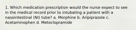 1. Which medication prescription would the nurse expect to see in the medical record prior to intubating a patient with a nasointestinal (NI) tube? a. Morphine b. Aripiprazole c. Acetaminophen d. Metoclopramide