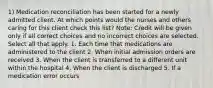 1) Medication reconciliation has been started for a newly admitted client. At which points would the nurses and others caring for this client check this list? Note: Credit will be given only if all correct choices and no incorrect choices are selected. Select all that apply. 1. Each time that medications are administered to the client 2. When initial admission orders are received 3. When the client is transferred to a different unit within the hospital 4. When the client is discharged 5. If a medication error occurs