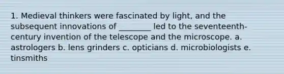 1. Medieval thinkers were fascinated by light, and the subsequent innovations of ________ led to the seventeenth-century invention of the telescope and the microscope. a. astrologers b. lens grinders c. opticians d. microbiologists e. tinsmiths