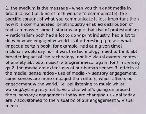 1. the medium is the message - when you think abt media in broad sense (i.e. kind of tech we use to communicate), the specific content of what you communicate is less important than how it is communicated. print industry enabled distribution of texts en masse; some historians argue that rise of protestantism + nationalism both had a lot to do w print industry. had a lot to do w how we engaged w world. is it interesting q to ask what impact a certain book, for example, had at a given time? mcluhan would say no - it was the technology. need to think abt broader impact of the technology, not individual events. context of anxiety abt pop music/TV programmes... again, for him, wrong qs 2. the media are extensions of our human senses 3. effects of the media: sense ratios - use of media -> sensory engagement. some senses are more engaged than others, which affects our engagement w the world. i.e. ppl listening to music whilst walking/cycling may not have a clue what's going on around them. sensory engagements today are changing us - ppl today are v accustomed to the visual bc of our engagement w visual media