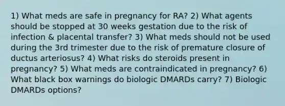 1) What meds are safe in pregnancy for RA? 2) What agents should be stopped at 30 weeks gestation due to the risk of infection & placental transfer? 3) What meds should not be used during the 3rd trimester due to the risk of premature closure of ductus arteriosus? 4) What risks do steroids present in pregnancy? 5) What meds are contraindicated in pregnancy? 6) What black box warnings do biologic DMARDs carry? 7) Biologic DMARDs options?