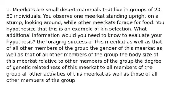 1. Meerkats are small desert mammals that live in groups of 20-50 individuals. You observe one meerkat standing upright on a stump, looking around, while other meerkats forage for food. You hypothesize that this is an example of kin selection. What additional information would you need to know to evaluate your hypothesis? the foraging success of this meerkat as well as that of all other members of the group the gender of this meerkat as well as that of all other members of the group the body size of this meerkat relative to other members of the group the degree of genetic relatedness of this meerkat to all members of the group all other activities of this meerkat as well as those of all other members of the group