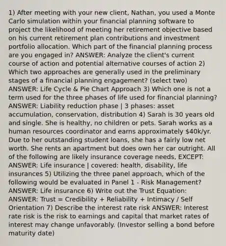 1) After meeting with your new client, Nathan, you used a Monte Carlo simulation within your financial planning software to project the likelihood of meeting her retirement objective based on his current retirement plan contributions and investment portfolio allocation. Which part of the financial planning process are you engaged in? ANSWER: Analyze the client's current course of action and potential alternative courses of action 2) Which two approaches are generally used in the preliminary stages of a financial planning engagement? (select two) ANSWER: Life Cycle & <a href='https://www.questionai.com/knowledge/kDrHXijglR-pie-chart' class='anchor-knowledge'>pie chart</a> Approach 3) Which one is not a term used for the three phases of life used for financial planning? ANSWER: Liability reduction phase | 3 phases: asset accumulation, conservation, distribution 4) Sarah is 30 years old and single. She is healthy, no children or pets. Sarah works as a human resources coordinator and earns approximately 40k/yr. Due to her outstanding student loans, she has a fairly low net worth. She rents an apartment but does own her car outright. All of the following are likely insurance coverage needs, EXCEPT: ANSWER: Life insurance | covered: health, disability, life insurances 5) Utilizing the three panel approach, which of the following would be evaluated in Panel 1 - Risk Management? ANSWER: Life insurance 6) Write out the Trust Equation: ANSWER: Trust = Credibility + Reliability + Intimacy / Self Orientation 7) Describe the interest rate risk ANSWER: Interest rate risk is the risk to earnings and capital that market rates of interest may change unfavorably. (Investor selling a bond before maturity date)