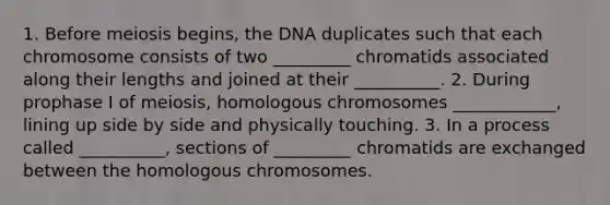 1. Before meiosis begins, the DNA duplicates such that each chromosome consists of two _________ chromatids associated along their lengths and joined at their __________. 2. During prophase I of meiosis, homologous chromosomes ____________, lining up side by side and physically touching. 3. In a process called __________, sections of _________ chromatids are exchanged between the homologous chromosomes.