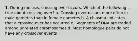 1. During meiosis, crossing over occurs. Which of the following is true about crossing over? a. Crossing over occurs more often in male gametes than in female gametes b. A chiasma indicates that a crossing over has occurred c. Segments of DNA are traded among unrelated chromosomes d. Most homologue pairs do not have any crossover events