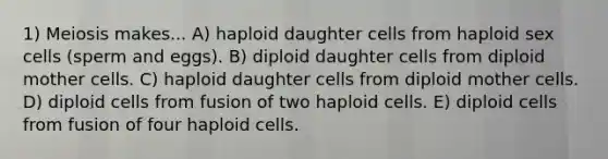 1) Meiosis makes... A) haploid daughter cells from haploid sex cells (sperm and eggs). B) diploid daughter cells from diploid mother cells. C) haploid daughter cells from diploid mother cells. D) diploid cells from fusion of two haploid cells. E) diploid cells from fusion of four haploid cells.