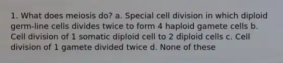 1. What does meiosis do? a. Special cell division in which diploid germ-line cells divides twice to form 4 haploid gamete cells b. Cell division of 1 somatic diploid cell to 2 diploid cells c. Cell division of 1 gamete divided twice d. None of these