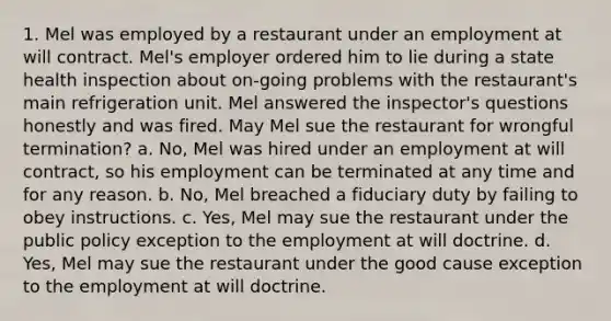 1. Mel was employed by a restaurant under an employment at will contract. Mel's employer ordered him to lie during a state health inspection about on-going problems with the restaurant's main refrigeration unit. Mel answered the inspector's questions honestly and was fired. May Mel sue the restaurant for wrongful termination? a. No, Mel was hired under an employment at will contract, so his employment can be terminated at any time and for any reason. b. No, Mel breached a fiduciary duty by failing to obey instructions. c. Yes, Mel may sue the restaurant under the public policy exception to the employment at will doctrine. d. Yes, Mel may sue the restaurant under the good cause exception to the employment at will doctrine.