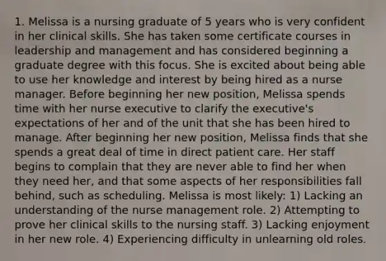 1. Melissa is a nursing graduate of 5 years who is very confident in her clinical skills. She has taken some certificate courses in leadership and management and has considered beginning a graduate degree with this focus. She is excited about being able to use her knowledge and interest by being hired as a nurse manager. Before beginning her new position, Melissa spends time with her nurse executive to clarify the executive's expectations of her and of the unit that she has been hired to manage. After beginning her new position, Melissa finds that she spends a great deal of time in direct patient care. Her staff begins to complain that they are never able to find her when they need her, and that some aspects of her responsibilities fall behind, such as scheduling. Melissa is most likely: 1) Lacking an understanding of the nurse management role. 2) Attempting to prove her clinical skills to the nursing staff. 3) Lacking enjoyment in her new role. 4) Experiencing difficulty in unlearning old roles.