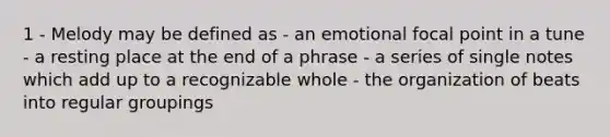 1 - Melody may be defined as - an emotional focal point in a tune - a resting place at the end of a phrase - a series of single notes which add up to a recognizable whole - the organization of beats into regular groupings