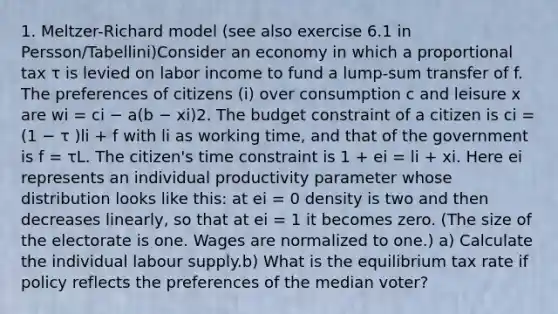 1. Meltzer-Richard model (see also exercise 6.1 in Persson/Tabellini)Consider an economy in which a proportional tax τ is levied on labor income to fund a lump-sum transfer of f. The preferences of citizens (i) over consumption c and leisure x are wi = ci − a(b − xi)2. The budget constraint of a citizen is ci = (1 − τ )li + f with li as working time, and that of the government is f = τL. The citizen's time constraint is 1 + ei = li + xi. Here ei represents an individual productivity parameter whose distribution looks like this: at ei = 0 density is two and then decreases linearly, so that at ei = 1 it becomes zero. (The size of the electorate is one. Wages are normalized to one.) a) Calculate the individual labour supply.b) What is the equilibrium tax rate if policy reflects the preferences of the median voter?