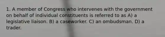 1. A member of Congress who intervenes with the government on behalf of individual constituents is referred to as A) a legislative liaison. B) a caseworker. C) an ombudsman. D) a trader.