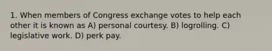 1. When members of Congress exchange votes to help each other it is known as A) personal courtesy. B) logrolling. C) legislative work. D) perk pay.