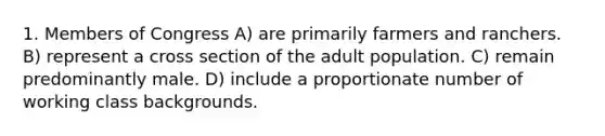 1. Members of Congress A) are primarily farmers and ranchers. B) represent a cross section of the adult population. C) remain predominantly male. D) include a proportionate number of working class backgrounds.