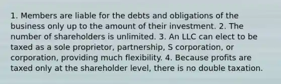 1. Members are liable for the debts and obligations of the business only up to the amount of their investment. 2. The number of shareholders is unlimited. 3. An LLC can elect to be taxed as a sole proprietor, partnership, S corporation, or corporation, providing much flexibility. 4. Because profits are taxed only at the shareholder level, there is no double taxation.