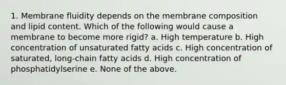 1. Membrane fluidity depends on the membrane composition and lipid content. Which of the following would cause a membrane to become more rigid? a. High temperature b. High concentration of unsaturated fatty acids c. High concentration of saturated, long-chain fatty acids d. High concentration of phosphatidylserine e. None of the above.