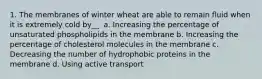 1. The membranes of winter wheat are able to remain fluid when it is extremely cold by__. a. Increasing the percentage of unsaturated phospholipids in the membrane b. Increasing the percentage of cholesterol molecules in the membrane c. Decreasing the number of hydrophobic proteins in the membrane d. Using active transport