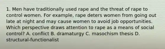 1. Men have traditionally used rape and the threat of rape to control women. For example, rape deters women from going out late at night and may cause women to avoid job opportunities. Which perspective draws attention to rape as a means of social control? A. conflict B. dramaturgy C. masochism thesis D. structural-functionalist