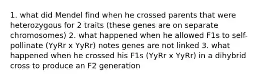 1. what did Mendel find when he crossed parents that were heterozygous for 2 traits (these genes are on separate chromosomes) 2. what happened when he allowed F1s to self-pollinate (YyRr x YyRr) notes genes are not linked 3. what happened when he crossed his F1s (YyRr x YyRr) in a dihybrid cross to produce an F2 generation