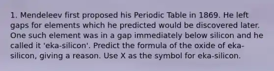 1. Mendeleev first proposed his Periodic Table in 1869. He left gaps for elements which he predicted would be discovered later. One such element was in a gap immediately below silicon and he called it 'eka-silicon'. Predict the formula of the oxide of eka-silicon, giving a reason. Use X as the symbol for eka-silicon.