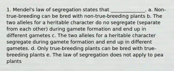 1. Mendel's law of segregation states that ______________. a. Non-true-breeding can be bred with non-true-breeding plants b. The two alleles for a heritable character do no segregate (separate from each other) during gamete formation and end up in different gametes c. The two alleles for a heritable character segregate during gamete formation and end up in different gametes. d. Only true-breeding plants can be bred with true-breeding plants e. The law of segregation does not apply to pea plants