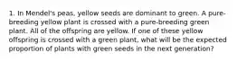 1. In Mendel's peas, yellow seeds are dominant to green. A pure-breeding yellow plant is crossed with a pure-breeding green plant. All of the offspring are yellow. If one of these yellow offspring is crossed with a green plant, what will be the expected proportion of plants with green seeds in the next generation?