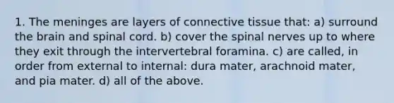 1. The meninges are layers of connective tissue that: a) surround the brain and spinal cord. b) cover the spinal nerves up to where they exit through the intervertebral foramina. c) are called, in order from external to internal: dura mater, arachnoid mater, and pia mater. d) all of the above.