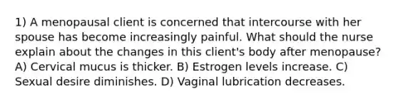 1) A menopausal client is concerned that intercourse with her spouse has become increasingly painful. What should the nurse explain about the changes in this client's body after menopause? A) Cervical mucus is thicker. B) Estrogen levels increase. C) Sexual desire diminishes. D) Vaginal lubrication decreases.