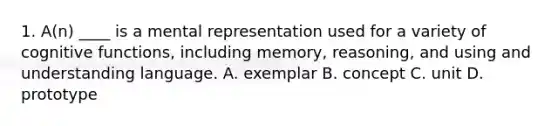 1. A(n) ____ is a mental representation used for a variety of cognitive functions, including memory, reasoning, and using and understanding language. A. exemplar B. concept C. unit D. prototype