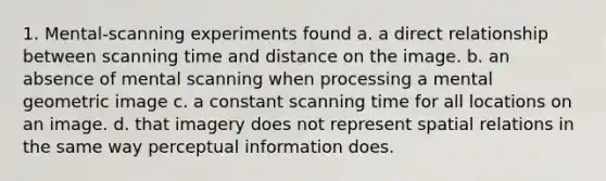 1. Mental-scanning experiments found a. a direct relationship between scanning time and distance on the image. b. an absence of mental scanning when processing a mental geometric image c. a constant scanning time for all locations on an image. d. that imagery does not represent spatial relations in the same way perceptual information does.