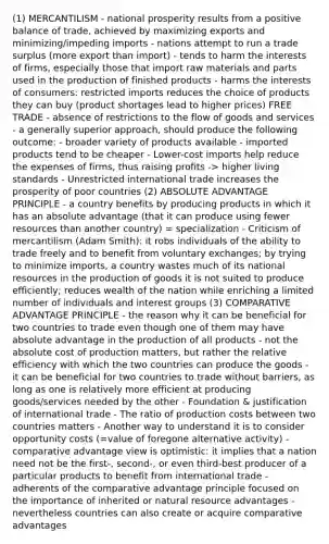 (1) MERCANTILISM - national prosperity results from a positive balance of trade, achieved by maximizing exports and minimizing/impeding imports - nations attempt to run a trade surplus (more export than import) - tends to harm the interests of firms, especially those that import raw materials and parts used in the production of finished products - harms the interests of consumers: restricted imports reduces the choice of products they can buy (product shortages lead to higher prices) FREE TRADE - absence of restrictions to the flow of goods and services - a generally superior approach, should produce the following outcome: - broader variety of products available - imported products tend to be cheaper - Lower-cost imports help reduce the expenses of firms, thus raising profits -> higher living standards - Unrestricted international trade increases the prosperity of poor countries (2) ABSOLUTE ADVANTAGE PRINCIPLE - a country benefits by producing products in which it has an absolute advantage (that it can produce using fewer resources than another country) = specialization - Criticism of mercantilism (Adam Smith): it robs individuals of the ability to trade freely and to benefit from voluntary exchanges; by trying to minimize imports, a country wastes much of its national resources in the production of goods it is not suited to produce efficiently; reduces wealth of the nation while enriching a limited number of individuals and interest groups (3) COMPARATIVE ADVANTAGE PRINCIPLE - the reason why it can be beneficial for two countries to trade even though one of them may have absolute advantage in the production of all products - not the absolute cost of production matters, but rather the relative efficiency with which the two countries can produce the goods - it can be beneficial for two countries to trade without barriers, as long as one is relatively more efficient at producing goods/services needed by the other - Foundation & justification of international trade - The ratio of production costs between two countries matters - Another way to understand it is to consider opportunity costs (=value of foregone alternative activity) - comparative advantage view is optimistic: it implies that a nation need not be the first-, second-, or even third-best producer of a particular products to benefit from international trade - adherents of the comparative advantage principle focused on the importance of inherited or natural resource advantages - nevertheless countries can also create or acquire comparative advantages