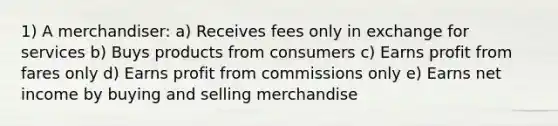 1) A merchandiser: a) Receives fees only in exchange for services b) Buys products from consumers c) Earns profit from fares only d) Earns profit from commissions only e) Earns net income by buying and selling merchandise