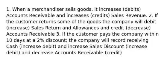 1. When a merchandiser sells goods, it increases (debits) Accounts Receivable and increases (credits) Sales Revenue. 2. If the customer returns some of the goods the company will debit (increase) Sales Return and Allowances and credit (decrease) Accounts Receivable 3. If the customer pays the company within 10 days at a 2% discount; the company will record receiving Cash (increase debit) and increase Sales Discount (increase debit) and decrease Accounts Receivable (credit)