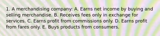 1. A merchandising company: A. Earns net income by buying and selling merchandise. B. Receives fees only in exchange for services. C. Earns profit from commissions only. D. Earns profit from fares only. E. Buys products from consumers.