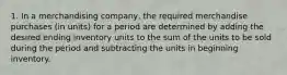 1. In a merchandising company, the required merchandise purchases (in units) for a period are determined by adding the desired ending inventory units to the sum of the units to be sold during the period and subtracting the units in beginning inventory.