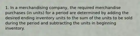 1. In a merchandising company, the required merchandise purchases (in units) for a period are determined by adding the desired ending inventory units to the sum of the units to be sold during the period and subtracting the units in beginning inventory.